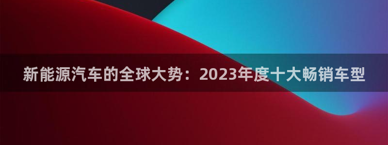 新宝gg平台登录 新宝GG:新能源汽车的全球大势:2023年