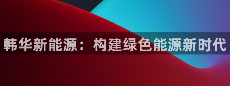 新宝gg博客:韩华新能源:构建绿色能源新时代