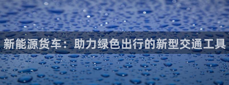 新宝gg真的能赚钱么:新能源货车:助力绿色出行的新型交通工具