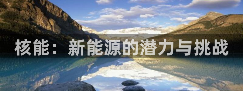 新宝gg新宝6:核能:新能源的潜力与挑战