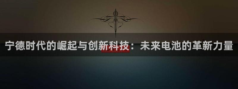 新宝gg如何注册：宁德时代的崛起与创新科